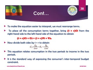 08/08/2024
www.dagimfetene7@gmail.com
38
Cont…
 To make the equation easier to interpret, we must rearrange terms.
 To place all the consumption terms together, bring (1 + r)C1 from the
right-hand side to the left-hand side of the equation to obtain
(1 + r)C1 + C2 = (1 + r)Y1 + Y2.
 Now divide both sides by 1 + r to obtain
 This equation relates consumption in the two periods to income in the two
periods.
 It is the standard way of expressing the consumer’s inter-temporal budget
constraint.
 