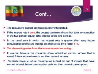 08/08/2024
www.dagimfetene7@gmail.com
39
Cont…
 The consumer’s budget constraint is easily interpreted.
 If the interest rate is zero, the budget constraint shows that total consumption
in the two periods equals total income in the two periods.
 In the usual case in which the interest rate is greater than zero, future
consumption and future income are discounted by a factor 1 + r.
 This discounting arises from the interest earned on savings.
 In essence, because the consumer earns interest on current income that is
saved, future income is worth less than current income.
 Similarly, because future consumption is paid for out of savings that have
earned interest, future consumption costs less than current consumption.
 