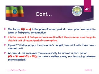 08/08/2024
www.dagimfetene7@gmail.com
40
Cont…
 The factor 1/(1 + r) is the price of second period consumption measured in
terms of first-period consumption:
 it is the amount of first-period consumption that the consumer must forgo to
obtain 1 unit of second-period consumption.
 Figure-2.5 below graphs the consumer’s budget constraint with three points
marked on it.
 At point A, the consumer consumes exactly his income in each period
(C1 = Y1 and C2 = Y2), so there is neither saving nor borrowing between
the two periods.
 