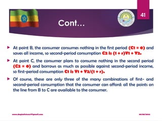 08/08/2024
www.dagimfetene7@gmail.com
41
Cont…
 At point B, the consumer consumes nothing in the first period (C1 = 0) and
saves all income, so second-period consumption C2 is (1 + r)Y1 + Y2.
 At point C, the consumer plans to consume nothing in the second period
(C2 = 0) and borrows as much as possible against second-period income,
so first-period consumption C1 is Y1 + Y2/(1 + r).
 Of course, these are only three of the many combinations of first- and
second-period consumption that the consumer can afford: all the points on
the line from B to C are available to the consumer.
 