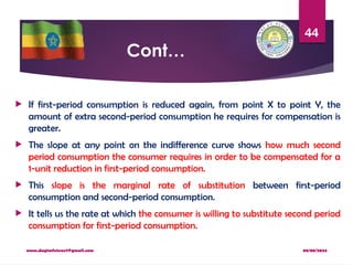 08/08/2024
www.dagimfetene7@gmail.com
44
Cont…
 If first-period consumption is reduced again, from point X to point Y, the
amount of extra second-period consumption he requires for compensation is
greater.
 The slope at any point on the indifference curve shows how much second
period consumption the consumer requires in order to be compensated for a
1-unit reduction in first-period consumption.
 This slope is the marginal rate of substitution between first-period
consumption and second-period consumption.
 It tells us the rate at which the consumer is willing to substitute second period
consumption for first-period consumption.
 