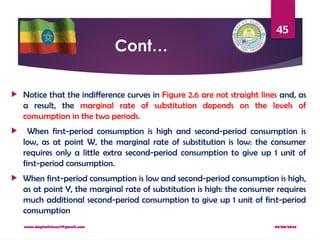 08/08/2024
www.dagimfetene7@gmail.com
45
Cont…
 Notice that the indifference curves in Figure 2.6 are not straight lines and, as
a result, the marginal rate of substitution depends on the levels of
consumption in the two periods.
 When first-period consumption is high and second-period consumption is
low, as at point W, the marginal rate of substitution is low: the consumer
requires only a little extra second-period consumption to give up 1 unit of
first-period consumption.
 When first-period consumption is low and second-period consumption is high,
as at point Y, the marginal rate of substitution is high: the consumer requires
much additional second-period consumption to give up 1 unit of first-period
consumption
 