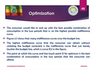 08/08/2024
www.dagimfetene7@gmail.com
48
Optimization
 The consumer would like to end up with the best possible combination of
consumption in the two periods that is, on the highest possible indifference
curve.
 Figure 2.7 shows that many indifference curves cross the budget line.
 The highest indifference curve that the consumer can obtain without
violating the budget constraint is the indifference curve that just barely
touches the budget line, which is curve IC2 in the figure.
 The point at which the curve and line touch point O for optimum is the best
combination of consumption in the two periods that the consumer can
afford.
 