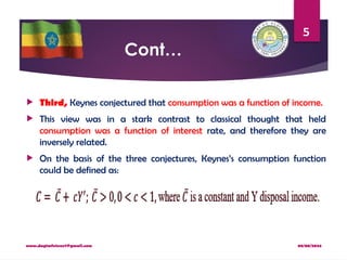 08/08/2024
www.dagimfetene7@gmail.com
5
Cont…
 Third, Keynes conjectured that consumption was a function of income.
 This view was in a stark contrast to classical thought that held
consumption was a function of interest rate, and therefore they are
inversely related.
 On the basis of the three conjectures, Keynes’s consumption function
could be defined as:
 