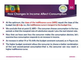 08/08/2024
www.dagimfetene7@gmail.com
50
How Changes in Income Affect Consumption
 At the optimum, the slope of the indifference curve (MRS) equals the slope of the
budget line (1 + r). i.e., the indifference curve is tangent to the budget line.
 We conclude that at point O, MRS = The consumer chooses consumption in the two
periods so that the marginal rate of substitution equals 1 plus the real interest rate.
 Now that we have seen how the consumer makes the consumption decision, let’s
examine how consumption responds to an increase in income.
 An increase in either Y1 or Y2 shifts the budget constraint outward, as in Figure 2.8.
 The higher budget constraint allows the consumer to choose a better combination
of first and second-period consumption-that is, the consumer can now reach a
higher indifference curve.
 