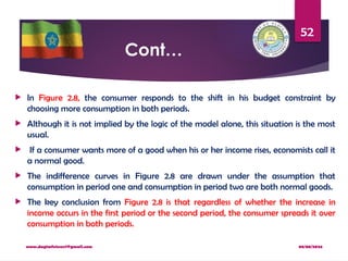 08/08/2024
www.dagimfetene7@gmail.com
52
Cont…
 In Figure 2.8, the consumer responds to the shift in his budget constraint by
choosing more consumption in both periods.
 Although it is not implied by the logic of the model alone, this situation is the most
usual.
 If a consumer wants more of a good when his or her income rises, economists call it
a normal good.
 The indifference curves in Figure 2.8 are drawn under the assumption that
consumption in period one and consumption in period two are both normal goods.
 The key conclusion from Figure 2.8 is that regardless of whether the increase in
income occurs in the first period or the second period, the consumer spreads it over
consumption in both periods.
 