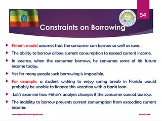 08/08/2024
www.dagimfetene7@gmail.com
54
Constraints on Borrowing
 Fisher’s model assumes that the consumer can borrow as well as save.
 The ability to borrow allows current consumption to exceed current income.
 In essence, when the consumer borrows, he consumes some of his future
income today.
 Yet for many people such borrowing is impossible.
 For example, a student wishing to enjoy spring break in Florida would
probably be unable to finance this vacation with a bank loan.
 Let’s examine how Fisher’s analysis changes if the consumer cannot borrow.
 The inability to borrow prevents current consumption from exceeding current
income.
 