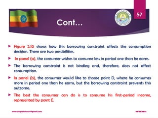 08/08/2024
www.dagimfetene7@gmail.com
57
Cont…
 Figure 2.10 shows how this borrowing constraint affects the consumption
decision. There are two possibilities.
 In panel (a), the consumer wishes to consume less in period one than he earns.
 The borrowing constraint is not binding and, therefore, does not affect
consumption.
 In panel (b), the consumer would like to choose point D, where he consumes
more in period one than he earns, but the borrowing constraint prevents this
outcome.
 The best the consumer can do is to consume his first-period income,
represented by point E.
 