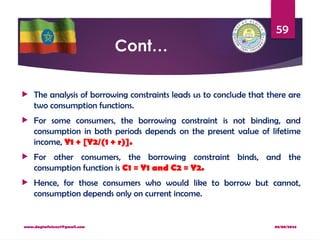 08/08/2024
www.dagimfetene7@gmail.com
59
Cont…
 The analysis of borrowing constraints leads us to conclude that there are
two consumption functions.
 For some consumers, the borrowing constraint is not binding, and
consumption in both periods depends on the present value of lifetime
income, Y1 + [Y2/(1 + r)].
 For other consumers, the borrowing constraint binds, and the
consumption function is C1 = Y1 and C2 = Y2.
 Hence, for those consumers who would like to borrow but cannot,
consumption depends only on current income.
 
