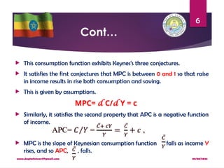 08/08/2024
www.dagimfetene7@gmail.com
6
Cont…
 This consumption function exhibits Keynes’s three conjectures.
 It satisfies the first conjectures that MPC is between 0 and 1 so that raise
in income results in rise both consumption and saving.
 This is given by assumptions.
MPC= d C/d Y = c
 Similarly, it satisfies the second property that APC is a negative function
of income.
 MPC is the slope of Keynesian consumption function falls as income Y
rises, and so APC, , falls.
 