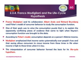 08/08/2024
www.dagimfetene7@gmail.com
60
2.3.4. Franco Modigliani and the Life-Cycle
Hypothesis
 Franco Modigliani and his collaborators Albert Ando and Richard Brumberg
used Fisher’s model of consumer behavior to study the consumption function.
 One of their goals was to solve the consumption puzzle that is, to explain the
apparently conflicting pieces of evidence that came to light when Keynes’s
consumption function was brought to the data.
 According to Fisher’s model, consumption depends on a person’s lifetime income.
 Modigliani emphasized that income varies systematically over people’s lives and
that saving allows consumers to move income from those times in life when
income is high to those times when it is low.
 This interpretation of consumer behavior formed the basis for his life-cycle
hypothesis.
 
