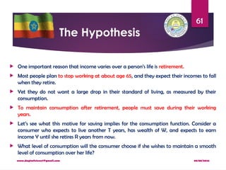 08/08/2024
www.dagimfetene7@gmail.com
61
The Hypothesis
 One important reason that income varies over a person’s life is retirement.
 Most people plan to stop working at about age 65, and they expect their incomes to fall
when they retire.
 Yet they do not want a large drop in their standard of living, as measured by their
consumption.
 To maintain consumption after retirement, people must save during their working
years.
 Let’s see what this motive for saving implies for the consumption function. Consider a
consumer who expects to live another T years, has wealth of W, and expects to earn
income Y until she retires R years from now.
 What level of consumption will the consumer choose if she wishes to maintain a smooth
level of consumption over her life?
 