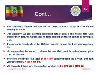 08/08/2024
www.dagimfetene7@gmail.com
62
Cont…
 The consumer’s lifetime resources are composed of initial wealth W and lifetime
earnings of R × Y.
 (For simplicity, we are assuming an interest rate of zero; if the interest rate were
greater than zero, we would need to take account of interest earned on savings as
well.)
 The consumer can divide up her lifetime resources among her T remaining years of
life.
 We assume that she wishes to achieve the smoothest possible path of consumption
over her lifetime.
 Therefore, she divides this total of W + RY equally among the T years and each
year consumes C = (W + RY )/T.
 We can write this person’s consumption function as C = (1/T )W + (R/T )Y.
 