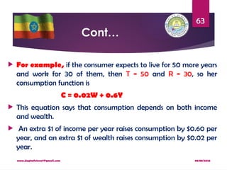 08/08/2024
www.dagimfetene7@gmail.com
63
Cont…
 For example, if the consumer expects to live for 50 more years
and work for 30 of them, then T = 50 and R = 30, so her
consumption function is
C = 0.02W + 0.6Y
 This equation says that consumption depends on both income
and wealth.
 An extra $1 of income per year raises consumption by $0.60 per
year, and an extra $1 of wealth raises consumption by $0.02 per
year.
 