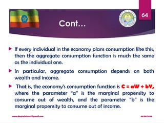 08/08/2024
www.dagimfetene7@gmail.com
64
Cont…
 If every individual in the economy plans consumption like this,
then the aggregate consumption function is much the same
as the individual one.
 In particular, aggregate consumption depends on both
wealth and income.
 That is, the economy’s consumption function is C = aW + bY,
where the parameter “a” is the marginal propensity to
consume out of wealth, and the parameter “b” is the
marginal propensity to consume out of income.
 