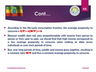 08/08/2024
www.dagimfetene7@gmail.com
66
Cont…
 According to the life-cycle consumption function, the average propensity to
consume is C/Y = (W/Y ) + b
α
 Because wealth does not vary proportionately with income from person to
person or from year to year, we should find that high income corresponds to
a low average propensity to consume when looking at data across
individuals or over short periods of time.
 But, over long periods of time, wealth and income grow together, resulting in
a constant ratio W/Y and thus a constant average propensity to consume.
 