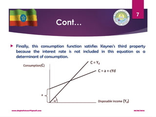 08/08/2024
www.dagimfetene7@gmail.com
7
Cont…
 Finally, this consumption function satisfies Keynes’s third property
because the interest rate is not included in this equation as a
determinant of consumption.
 