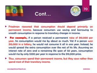 08/08/2024
www.dagimfetene7@gmail.com
70
Cont…
 Friedman reasoned that consumption should depend primarily on
permanent income, because consumers use saving and borrowing to
smooth consumption in response to transitory changes in income.
 For example, if a person received a permanent raise of $10,000 per
year, his consumption would rise by about as much. Yet if a person won
$10,000 in a lottery, he would not consume it all in one year. Instead, he
would spread the extra consumption over the rest of his life. Assuming an
interest rate of zero and a remaining life span of 50 years, consumption
would rise by only $200 per year in response to the $10,000 prize.
 Thus, consumers spend their permanent income, but they save rather than
spend most of their transitory income.
 