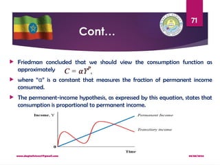 08/08/2024
www.dagimfetene7@gmail.com
71
Cont…
 Friedman concluded that we should view the consumption function as
approximately
 where “ ” is a constant that measures the fraction of permanent income
α
consumed.
 The permanent-income hypothesis, as expressed by this equation, states that
consumption is proportional to permanent income.
 