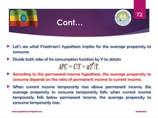 08/08/2024
www.dagimfetene7@gmail.com
72
Cont…
 Let’s see what Friedman’s hypothesis implies for the average propensity to
consume.
 Divide both sides of his consumption function by Y to obtain
 According to the permanent-income hypothesis, the average propensity to
consume depends on the ratio of permanent income to current income.
 When current income temporarily rises above permanent income, the
average propensity to consume temporarily falls; when current income
temporarily falls below permanent income, the average propensity to
consume temporarily rises.
 