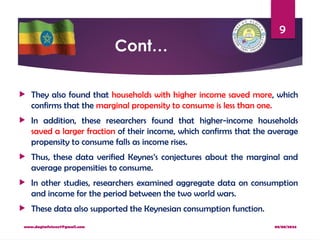 08/08/2024
www.dagimfetene7@gmail.com
9
Cont…
 They also found that households with higher income saved more, which
confirms that the marginal propensity to consume is less than one.
 In addition, these researchers found that higher-income households
saved a larger fraction of their income, which confirms that the average
propensity to consume falls as income rises.
 Thus, these data verified Keynes’s conjectures about the marginal and
average propensities to consume.
 In other studies, researchers examined aggregate data on consumption
and income for the period between the two world wars.
 These data also supported the Keynesian consumption function.
 