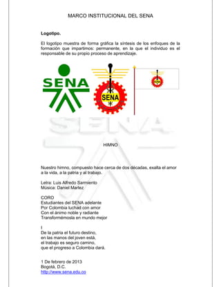 MARCO INSTITUCIONAL DEL SENA


Logotipo.

El logotipo muestra de forma gráfica la síntesis de los enfoques de la
formación que impartimos: permanente, en la que el individuo es el
responsable de su propio proceso de aprendizaje.




                                HIMNO




Nuestro himno, compuesto hace cerca de dos décadas, exalta el amor
a la vida, a la patria y al trabajo.

Letra: Luis Alfredo Sarmiento
Música: Daniel Marlez

CORO
Estudiantes del SENA adelante
Por Colombia luchad con amor
Con el ánimo noble y radiante
Transformémosla en mundo mejor

I
De la patria el futuro destino,
en las manos del joven está,
el trabajo es seguro camino,
que el progreso a Colombia dará.


1 De febrero de 2013
Bogotá, D.C.
http://www.sena.edu.co
 
