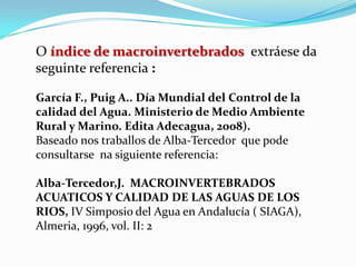 O índice de macroinvertebrados extráese da
seguinte referencia :

García F., Puig A.. Día Mundial del Control de la
calidad del Agua. Ministerio de Medio Ambiente
Rural y Marino. Edita Adecagua, 2008).
Baseado nos traballos de Alba-Tercedor que pode
consultarse na siguiente referencia:

Alba-Tercedor,J. MACROINVERTEBRADOS
ACUATICOS Y CALIDAD DE LAS AGUAS DE LOS
RIOS, IV Simposio del Agua en Andalucía ( SIAGA),
Almeria, 1996, vol. II: 2
 