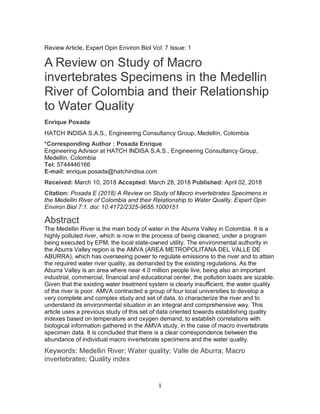 1
Review Article, Expert Opin Environ Biol Vol: 7 Issue: 1
A Review on Study of Macro
invertebrates Specimens in the Medellin
River of Colombia and their Relationship
to Water Quality
Enrique Posada*
HATCH INDISA S.A.S., Engineering Consultancy Group, Medellín, Colombia
*Corresponding Author : Posada Enrique
Engineering Advisor at HATCH INDISA S.A.S., Engineering Consultancy Group,
Medellín, Colombia
Tel: 5744446166
E-mail: enrique.posada@hatchindisa.com
Received: March 10, 2018 Accepted: March 28, 2018 Published: April 02, 2018
Citation: Posada E (2018) A Review on Study of Macro invertebrates Specimens in
the Medellin River of Colombia and their Relationship to Water Quality. Expert Opin
Environ Biol 7:1. doi: 10.4172/2325-9655.1000151
Abstract
The Medellin River is the main body of water in the Aburra Valley in Colombia. It is a
highly polluted river, which is now in the process of being cleaned, under a program
being executed by EPM, the local state-owned utility. The environmental authority in
the Aburra Valley region is the AMVA (AREA METROPOLITANA DEL VALLE DE
ABURRA), which has overseeing power to regulate emissions to the river and to attain
the required water river quality, as demanded by the existing regulations. As the
Aburra Valley is an area where near 4.0 million people live, being also an important
industrial, commercial, financial and educational center, the pollution loads are sizable.
Given that the existing water treatment system is clearly insufficient, the water quality
of the river is poor. AMVA contracted a group of four local universities to develop a
very complete and complex study and set of data, to characterize the river and to
understand its environmental situation in an integral and comprehensive way. This
article uses a previous study of this set of data oriented towards establishing quality
indexes based on temperature and oxygen demand, to establish correlations with
biological information gathered in the AMVA study, in the case of macro invertebrate
specimen data. It is concluded that there is a clear correspondence between the
abundance of individual macro invertebrate specimens and the water quality.
Keywords: Medellin River; Water quality; Valle de Aburra; Macro
invertebrates; Quality index
 