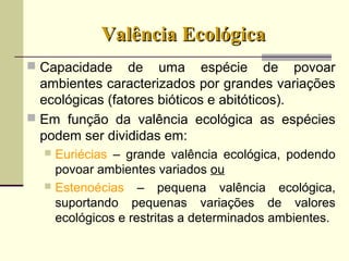 Valência EcológicaValência Ecológica
 Capacidade de uma espécie de povoar
ambientes caracterizados por grandes variações
ecológicas (fatores bióticos e abitóticos).
 Em função da valência ecológica as espécies
podem ser divididas em:
 Euriécias – grande valência ecológica, podendo
povoar ambientes variados ou
 Estenoécias – pequena valência ecológica,
suportando pequenas variações de valores
ecológicos e restritas a determinados ambientes.
 