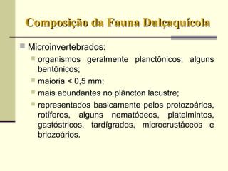 Composição da Fauna DulçaquícolaComposição da Fauna Dulçaquícola
 Microinvertebrados:
 organismos geralmente planctônicos, alguns
bentônicos;
 maioria < 0,5 mm;
 mais abundantes no plâncton lacustre;
 representados basicamente pelos protozoários,
rotíferos, alguns nematódeos, platelmintos,
gastóstricos, tardígrados, microcrustáceos e
briozoários.
 