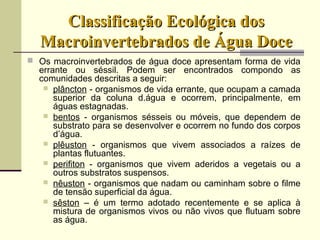 Classificação Ecológica dosClassificação Ecológica dos
Macroinvertebrados de Água DoceMacroinvertebrados de Água Doce
 Os macroinvertebrados de água doce apresentam forma de vida
errante ou séssil. Podem ser encontrados compondo as
comunidades descritas a seguir:
 plâncton - organismos de vida errante, que ocupam a camada
superior da coluna d.água e ocorrem, principalmente, em
águas estagnadas.
 bentos - organismos sésseis ou móveis, que dependem de
substrato para se desenvolver e ocorrem no fundo dos corpos
d’água.
 plêuston - organismos que vivem associados a raízes de
plantas flutuantes.
 perifiton - organismos que vivem aderidos a vegetais ou a
outros substratos suspensos.
 nêuston - organismos que nadam ou caminham sobre o filme
de tensão superficial da água.
 sêston – é um termo adotado recentemente e se aplica à
mistura de organismos vivos ou não vivos que flutuam sobre
as água.
 