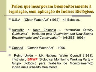 Países que incorporam biomonitoramento àPaíses que incorporam biomonitoramento à
legislação, com aplicação de Índices Biológicoslegislação, com aplicação de Índices Biológicos
U.S.A – “Clean Water Act” (1972) – 44 Estados.
Austrália e Nova Zelândia – “Australian Quality
Guidelines” – Instituído pelo “Australian and New Zeland
Environmental and Conservation” – (ANZEE, 1995).
Canadá – “Ontário Water Act” – 1996.
 Reino Unido – UK National Water Council (1981),
intstituíu o BMWP (Biological Monitoring Working Party =
Grupo Biológico para Trabalho de Monitoramento):
índice mais utilizado atualmente.
 