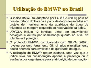 Utilização do BMWP no BrasilUtilização do BMWP no Brasil
 O índice BMWP foi adaptado por LOYOLA (2000) para os
rios do Estado do Paraná a partir de dados levantados em
projeto de monitoramento da qualidade da água de
afluentes da margem esquerda do reservatório da Itaipu.
 LOYOLA incluiu 12 famílias, umas por equivalência
ecológica e outras por semelhança quanto ao nível de
tolerância à poluição.
 O protocolo BMWP, corroborando com SILVA (2007),
revelou ser uma ferramenta útil, simples e relativamente
pouco onerosa para avaliação de qualidade de água.
 A utilização do BMWP requer cuidado, uma vez que o
índice leva em consideração apenas a presença ou a
ausência dos organismos para a atribuição da pontuação.
 