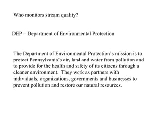 Who monitors stream quality? DEP – Department of Environmental Protection The Department of Environmental Protection’s mission is to protect Pennsylvania’s air, land and water from pollution and to provide for the health and safety of its citizens through a cleaner environment.  They work as partners with individuals, organizations, governments and businesses to prevent pollution and restore our natural resources.  