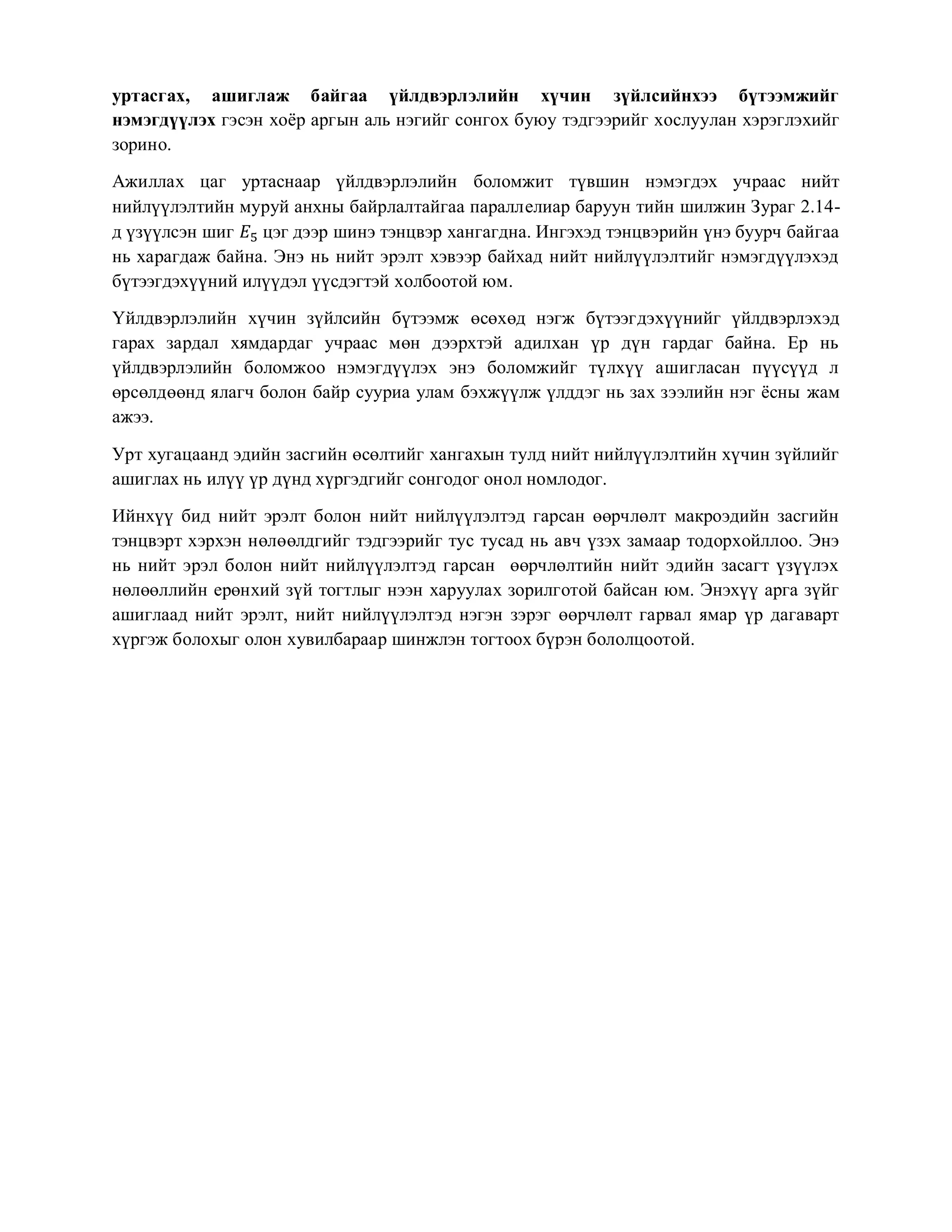 уртасгах, ашиглаж байгаа үйлдвэрлэлийн хүчин зүйлсийнхээ бүтээмжийг
нэмэгдүүлэх гэсэн хоёр аргын аль нэгийг сонгох буюу тэдгээрийг хослуулан хэрэглэхийг
зорино.
Ажиллах цаг уртаснаар үйлдвэрлэлийн боломжит түвшин нэмэгдэх учраас нийт
нийлүүлэлтийн муруй анхны байрлалтайгаа параллелиар баруун тийн шилжин Зураг 2.14-
д үзүүлсэн шиг 𝐸5 цэг дээр шинэ тэнцвэр хангагдна. Ингэхэд тэнцвэрийн үнэ буурч байгаа
нь харагдаж байна. Энэ нь нийт эрэлт хэвээр байхад нийт нийлүүлэлтийг нэмэгдүүлэхэд
бүтээгдэхүүний илүүдэл үүсдэгтэй холбоотой юм.
Үйлдвэрлэлийн хүчин зүйлсийн бүтээмж өсөхөд нэгж бүтээгдэхүүнийг үйлдвэрлэхэд
гарах зардал хямдардаг учраас мөн дээрхтэй адилхан үр дүн гардаг байна. Ер нь
үйлдвэрлэлийн боломжоо нэмэгдүүлэх энэ боломжийг түлхүү ашигласан пүүсүүд л
өрсөлдөөнд ялагч болон байр сууриа улам бэхжүүлж үлддэг нь зах зээлийн нэг ёсны жам
ажээ.
Урт хугацаанд эдийн засгийн өсөлтийг хангахын тулд нийт нийлүүлэлтийн хүчин зүйлийг
ашиглах нь илүү үр дүнд хүргэдгийг сонгодог онол номлодог.
Ийнхүү бид нийт эрэлт болон нийт нийлүүлэлтэд гарсан өөрчлөлт макроэдийн засгийн
тэнцвэрт хэрхэн нөлөөлдгийг тэдгээрийг тус тусад нь авч үзэх замаар тодорхойллоо. Энэ
нь нийт эрэл болон нийт нийлүүлэлтэд гарсан өөрчлөлтийн нийт эдийн засагт үзүүлэх
нөлөөллийн ерөнхий зүй тогтлыг нээн харуулах зорилготой байсан юм. Энэхүү арга зүйг
ашиглаад нийт эрэлт, нийт нийлүүлэлтэд нэгэн зэрэг өөрчлөлт гарвал ямар үр дагаварт
хүргэж болохыг олон хувилбараар шинжлэн тогтоох бүрэн бололцоотой.
 