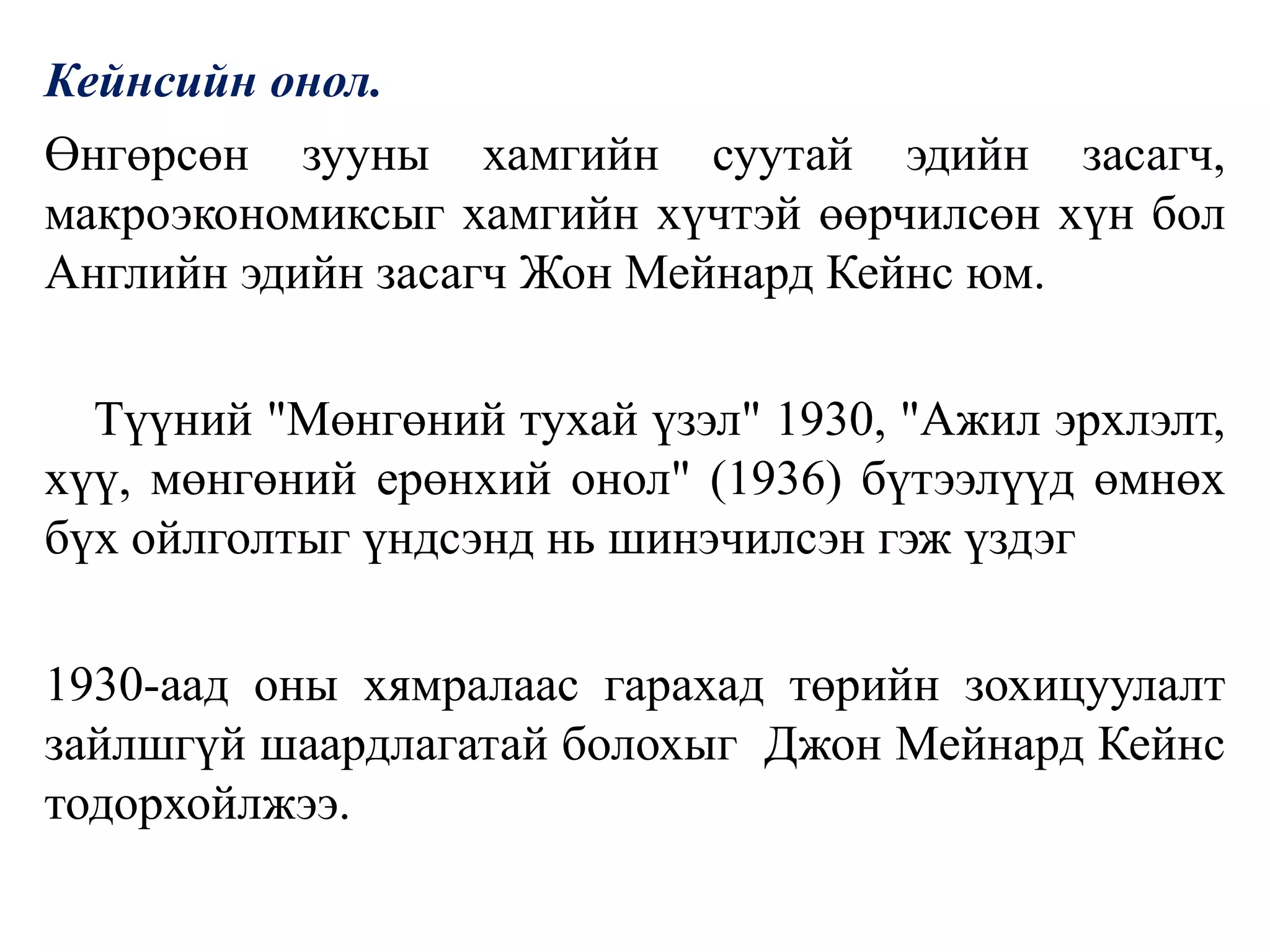 Кейнсийн онол.
Өнгөрсөн зууны хамгийн суутай эдийн засагч,
макроэкономиксыг хамгийн хүчтэй өөрчилсөн хүн бол
Английн эдийн засагч Жон Мейнард Кейнс юм.
Түүний "Мөнгөний тухай үзэл" 1930, "Ажил эрхлэлт,
хүү, мөнгөний ерөнхий онол" (1936) бүтээлүүд өмнөх
бүх ойлголтыг үндсэнд нь шинэчилсэн гэж үздэг
1930-аад оны хямралаас гарахад төрийн зохицуулалт
зайлшгүй шаардлагатай болохыг Джон Мейнард Кейнс
тодорхойлжээ.
 