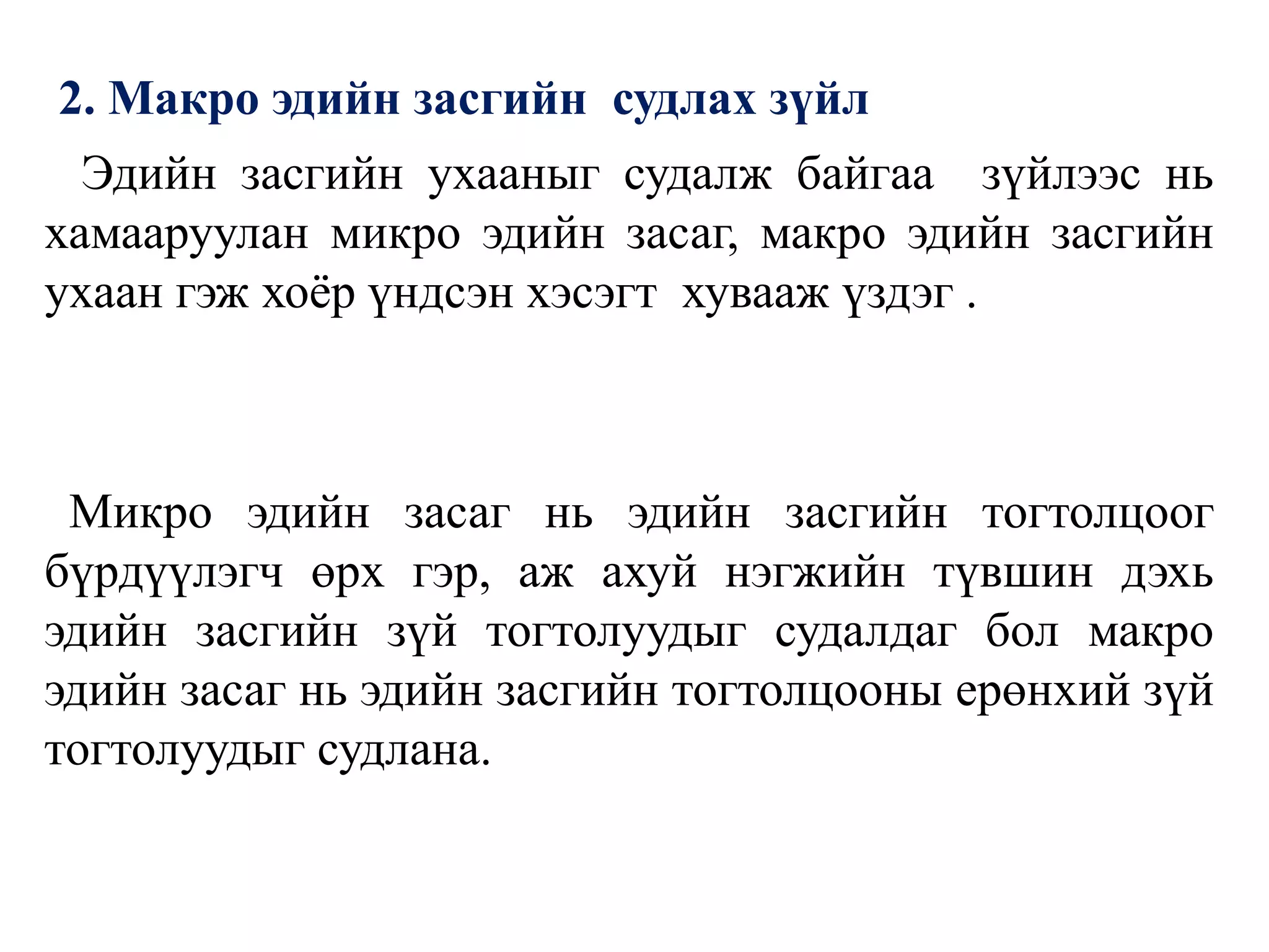 2. Макро эдийн засгийн судлах зүйл
Эдийн засгийн ухааныг судалж байгаа зүйлээс нь
хамааруулан микро эдийн засаг, макро эдийн засгийн
ухаан гэж хоёр үндсэн хэсэгт хувааж үздэг .
Микро эдийн засаг нь эдийн засгийн тогтолцоог
бүрдүүлэгч өрх гэр, аж ахуй нэгжийн түвшин дэхь
эдийн засгийн зүй тогтолуудыг судалдаг бол макро
эдийн засаг нь эдийн засгийн тогтолцооны ерөнхий зүй
тогтолуудыг судлана.
 
