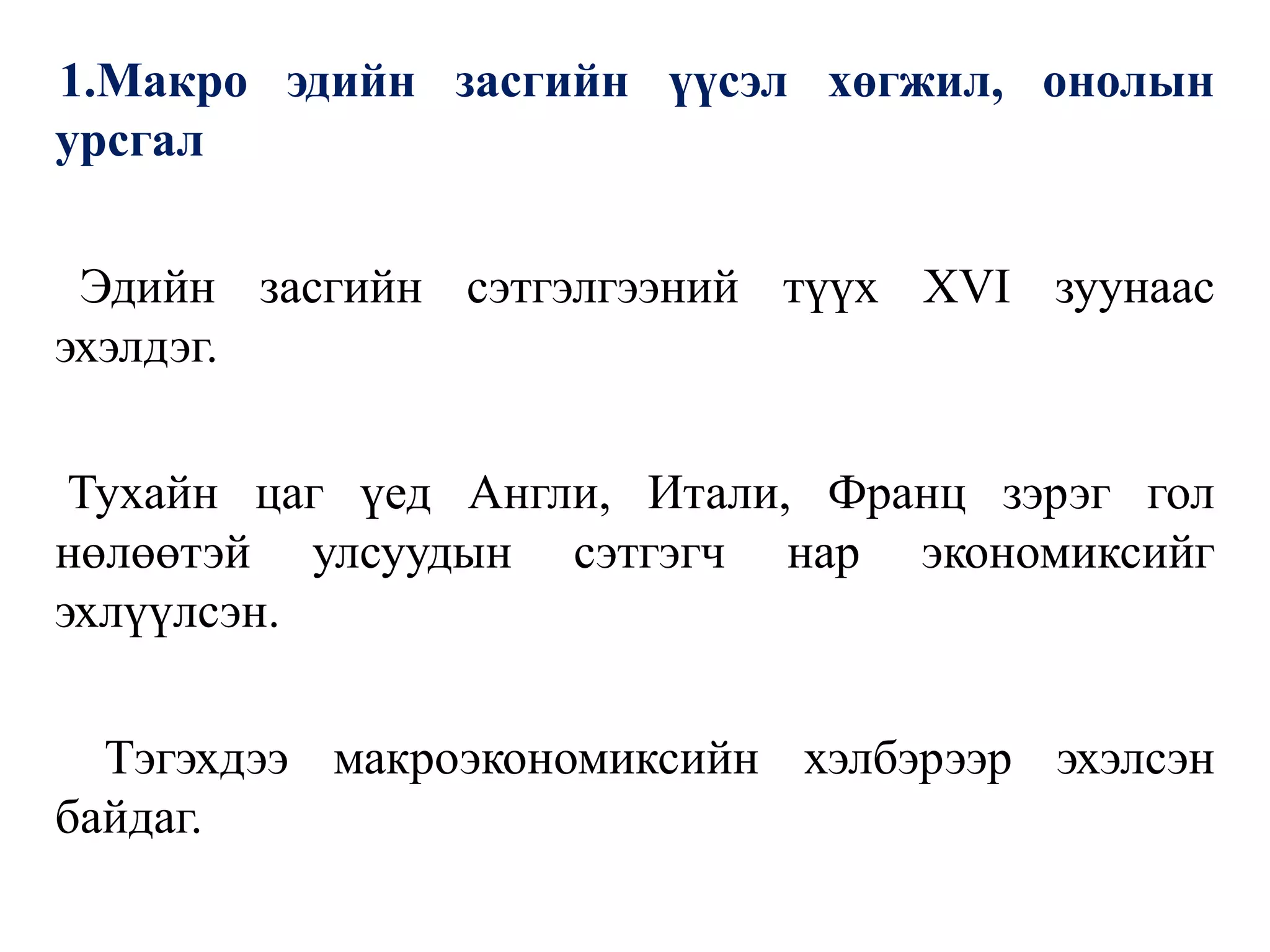 1.Макро эдийн засгийн үүсэл хөгжил, онолын
урсгал
Эдийн засгийн сэтгэлгээний түүх XVI зуунаас
эхэлдэг.
Тухайн цаг үед Англи, Итали, Франц зэрэг гол
нөлөөтэй улсуудын сэтгэгч нар экономиксийг
эхлүүлсэн.
Тэгэхдээ макроэкономиксийн хэлбэрээр эхэлсэн
байдаг.
 