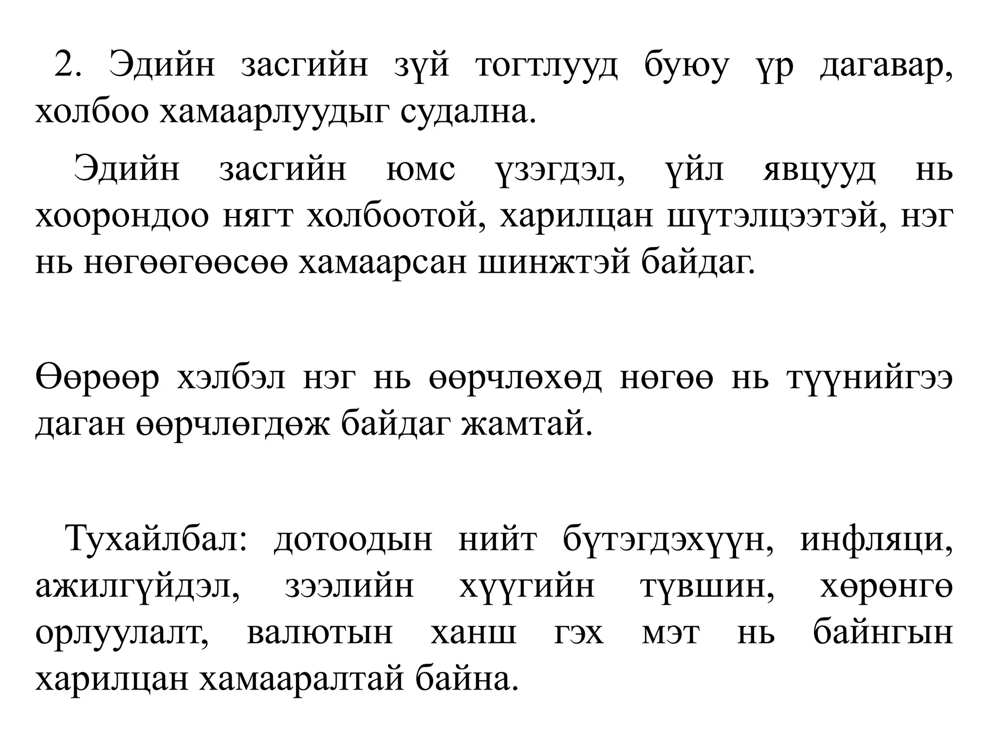 2. Эдийн засгийн зүй тогтлууд буюу үр дагавар,
холбоо хамаарлуудыг судална.
Эдийн засгийн юмс үзэгдэл, үйл явцууд нь
хоорондоо нягт холбоотой, харилцан шүтэлцээтэй, нэг
нь нөгөөгөөсөө хамаарсан шинжтэй байдаг.
Өөрөөр хэлбэл нэг нь өөрчлөхөд нөгөө нь түүнийгээ
даган өөрчлөгдөж байдаг жамтай.
Тухайлбал: дотоодын нийт бүтэгдэхүүн, инфляци,
ажилгүйдэл, зээлийн хүүгийн түвшин, хөрөнгө
орлуулалт, валютын ханш гэх мэт нь байнгын
харилцан хамааралтай байна.
 
