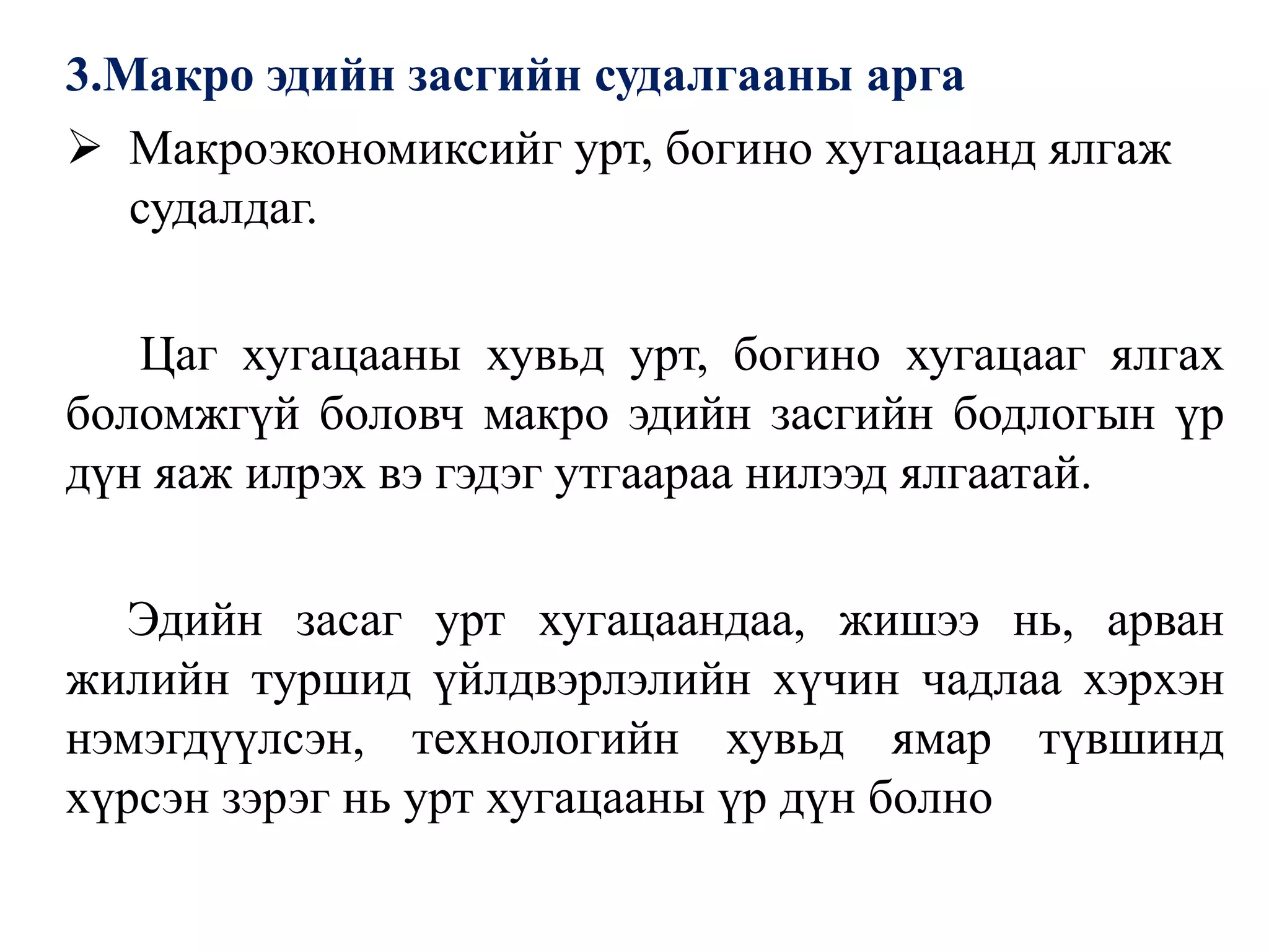 3.Макро эдийн засгийн судалгааны арга
 Макроэкономиксийг урт, богино хугацаанд ялгаж
судалдаг.
Цаг хугацааны хувьд урт, богино хугацааг ялгах
боломжгүй боловч макро эдийн засгийн бодлогын үр
дүн яаж илрэх вэ гэдэг утгаараа нилээд ялгаатай.
Эдийн засаг урт хугацаандаа, жишээ нь, арван
жилийн туршид үйлдвэрлэлийн хүчин чадлаа хэрхэн
нэмэгдүүлсэн, технологийн хувьд ямар түвшинд
хүрсэн зэрэг нь урт хугацааны үр дүн болно
 