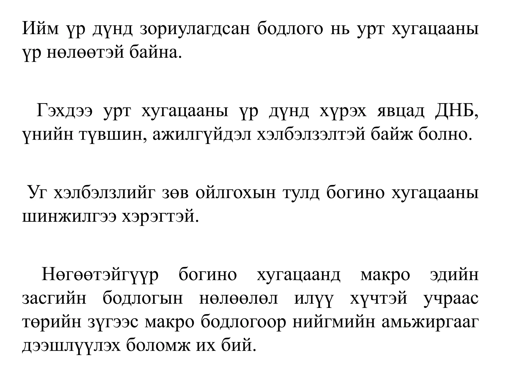 Ийм үр дүнд зориулагдсан бодлого нь урт хугацааны
үр нөлөөтэй байна.
Гэхдээ урт хугацааны үр дүнд хүрэх явцад ДНБ,
үнийн түвшин, ажилгүйдэл хэлбэлзэлтэй байж болно.
Уг хэлбэлзлийг зөв ойлгохын тулд богино хугацааны
шинжилгээ хэрэгтэй.
Нөгөөтэйгүүр богино хугацаанд макро эдийн
засгийн бодлогын нөлөөлөл илүү хүчтэй учраас
төрийн зүгээс макро бодлогоор нийгмийн амьжиргааг
дээшлүүлэх боломж их бий.
 
