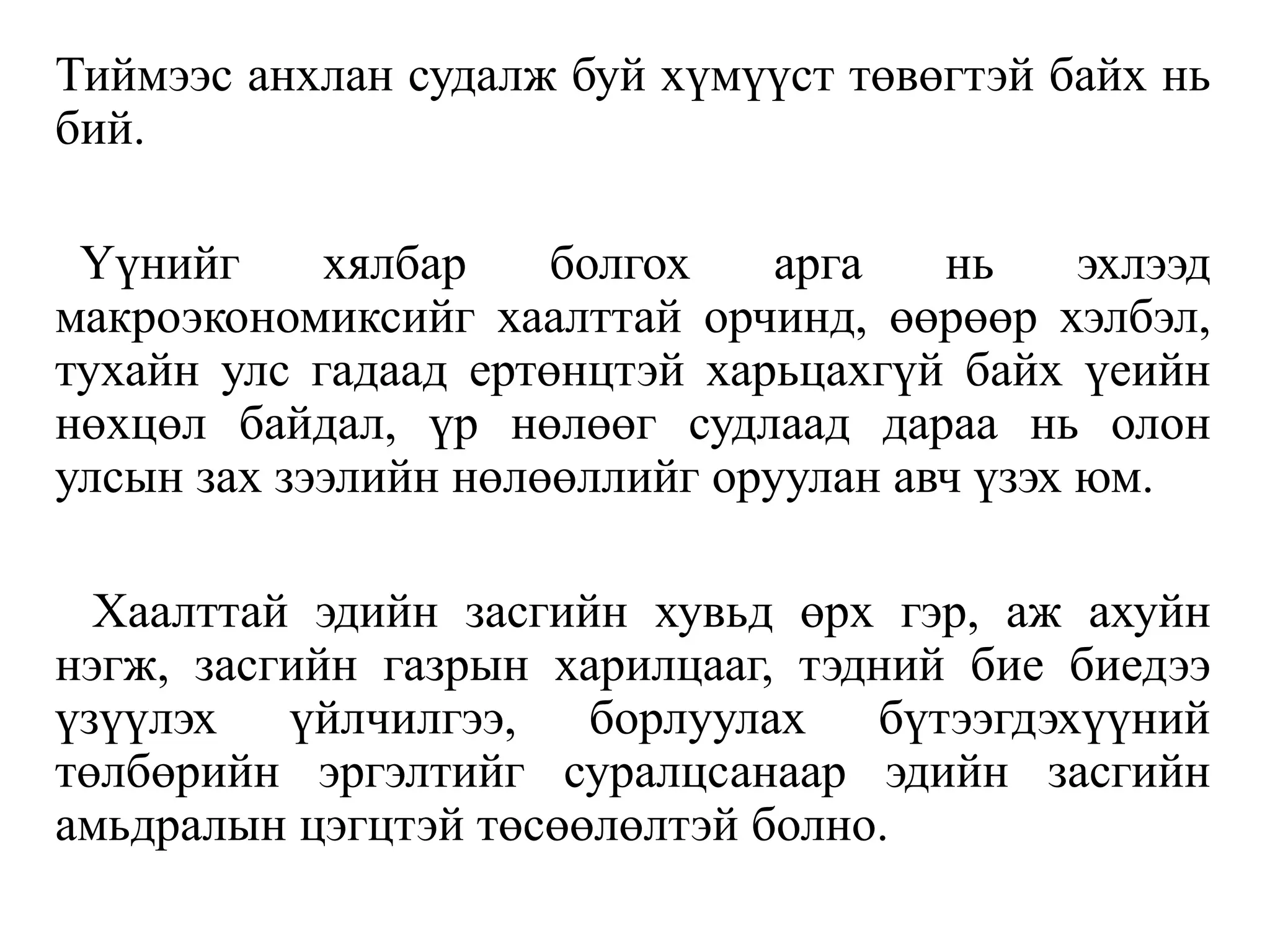 Тиймээс анхлан судалж буй хүмүүст төвөгтэй байх нь
бий.
Үүнийг хялбар болгох арга нь эхлээд
макроэкономиксийг хаалттай орчинд, өөрөөр хэлбэл,
тухайн улс гадаад ертөнцтэй харьцахгүй байх үеийн
нөхцөл байдал, үр нөлөөг судлаад дараа нь олон
улсын зах зээлийн нөлөөллийг оруулан авч үзэх юм.
Хаалттай эдийн засгийн хувьд өрх гэр, аж ахуйн
нэгж, засгийн газрын харилцааг, тэдний бие биедээ
үзүүлэх үйлчилгээ, борлуулах бүтээгдэхүүний
төлбөрийн эргэлтийг суралцсанаар эдийн засгийн
амьдралын цэгцтэй төсөөлөлтэй болно.
 