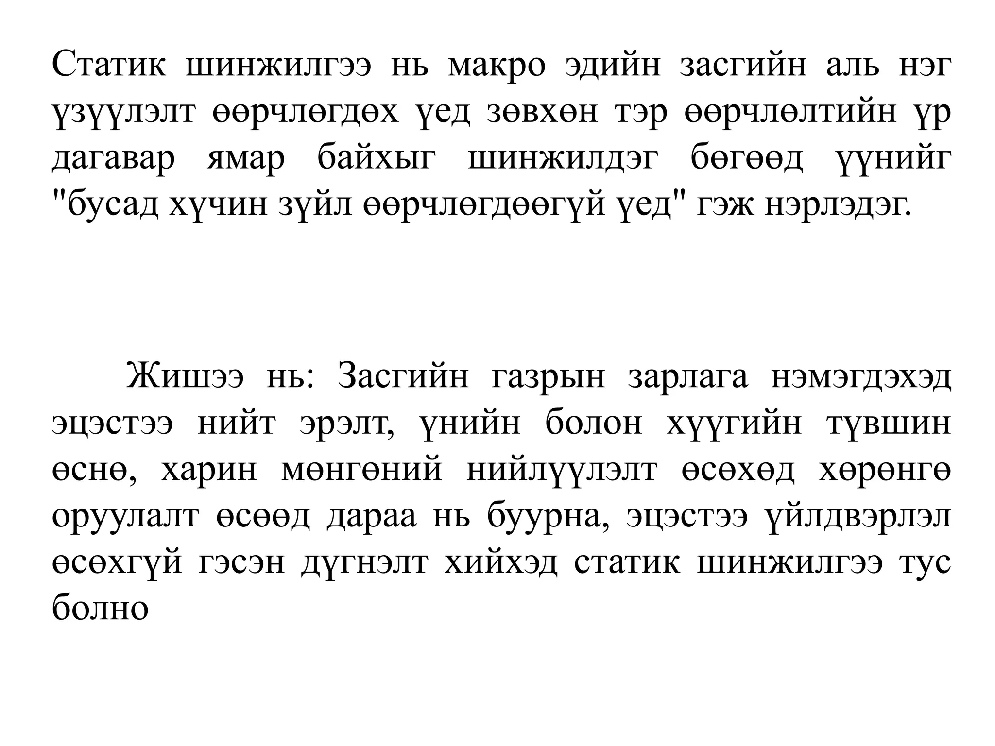 Статик шинжилгээ нь макро эдийн засгийн аль нэг
үзүүлэлт өөрчлөгдөх үед зөвхөн тэр өөрчлөлтийн үр
дагавар ямар байхыг шинжилдэг бөгөөд үүнийг
"бусад хүчин зүйл өөрчлөгдөөгүй үед" гэж нэрлэдэг.
Жишээ нь: Засгийн газрын зарлага нэмэгдэхэд
эцэстээ нийт эрэлт, үнийн болон хүүгийн түвшин
өснө, харин мөнгөний нийлүүлэлт өсөхөд хөрөнгө
оруулалт өсөөд дараа нь буурна, эцэстээ үйлдвэрлэл
өсөхгүй гэсэн дүгнэлт хийхэд статик шинжилгээ тус
болно
 
