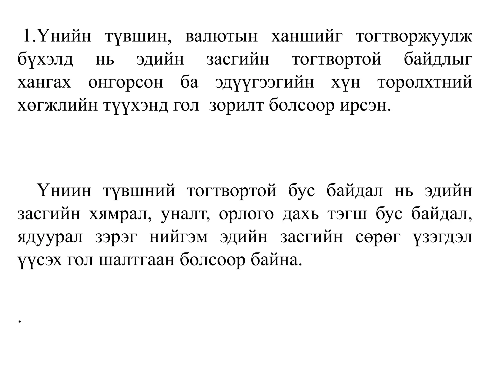 1.Үнийн түвшин, валютын ханшийг тогтворжуулж
бүхэлд нь эдийн засгийн тогтвортой байдлыг
хангах өнгөрсөн ба эдүүгээгийн хүн төрөлхтний
хөгжлийн түүхэнд гол зорилт болсоор ирсэн.
Үниин түвшний тогтвортой бус байдал нь эдийн
засгийн хямрал, уналт, орлого дахь тэгш бус байдал,
ядуурал зэрэг нийгэм эдийн засгийн сөрөг үзэгдэл
үүсэх гол шалтгаан болсоор байна.
.
 