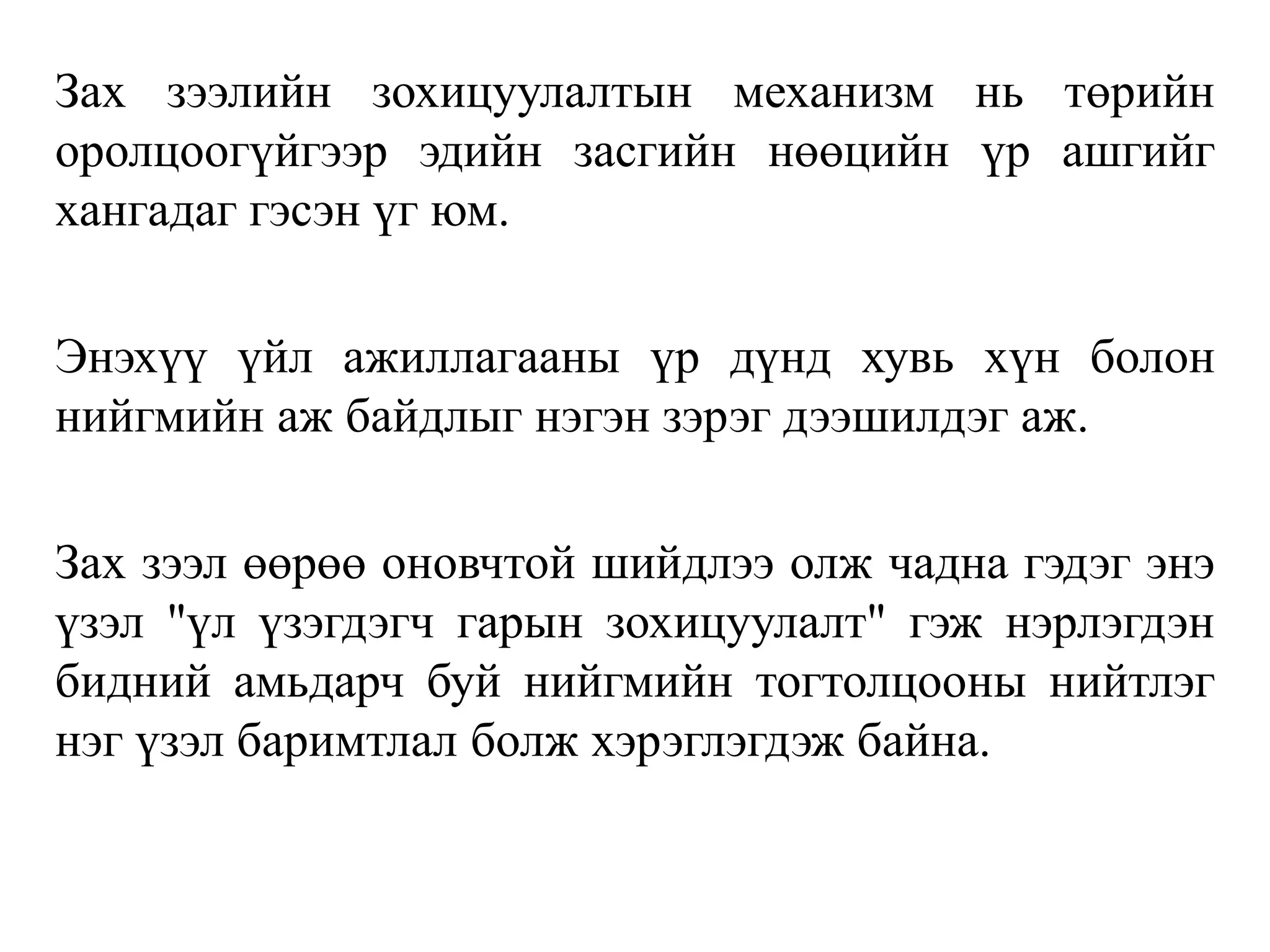 Зах зээлийн зохицуулалтын механизм нь төрийн
оролцоогүйгээр эдийн засгийн нөөцийн үр ашгийг
хангадаг гэсэн үг юм.
Энэхүү үйл ажиллагааны үр дүнд хувь хүн болон
нийгмийн аж байдлыг нэгэн зэрэг дээшилдэг аж.
Зах зээл өөрөө оновчтой шийдлээ олж чадна гэдэг энэ
үзэл "үл үзэгдэгч гарын зохицуулалт" гэж нэрлэгдэн
бидний амьдарч буй нийгмийн тогтолцооны нийтлэг
нэг үзэл баримтлал болж хэрэглэгдэж байна.
 