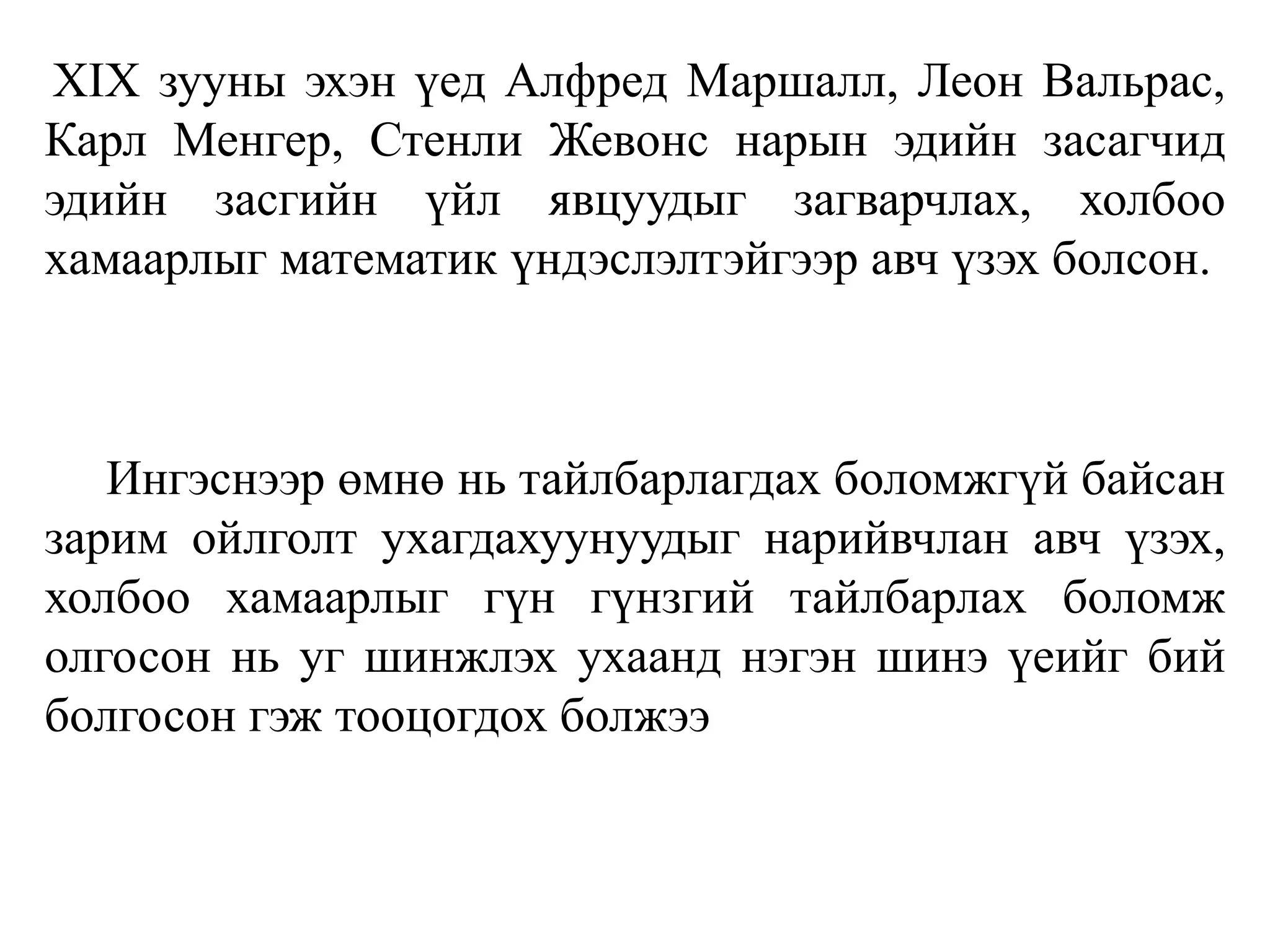 XIX зууны эхэн үед Алфред Маршалл, Леон Вальрас,
Карл Менгер, Стенли Жевонс нарын эдийн засагчид
эдийн засгийн үйл явцуудыг загварчлах, холбоо
хамаарлыг математик үндэслэлтэйгээр авч үзэх болсон.
Ингэснээр өмнө нь тайлбарлагдах боломжгүй байсан
зарим ойлголт ухагдахуунуудыг нарийвчлан авч үзэх,
холбоо хамаарлыг гүн гүнзгий тайлбарлах боломж
олгосон нь уг шинжлэх ухаанд нэгэн шинэ үеийг бий
болгосон гэж тооцогдох болжээ
 