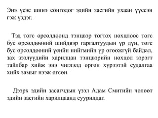 Энэ үеэс шинэ сонгодог эдийн засгийн ухаан үүссэн
гэж үздэг.
Тэд төгс өрсөлдөөнд тэнцвэр тогтох нөхцлөөс төгс
бус өрсөлдөөний шийдвэр гаргалтуудын үр дүн, төгс
бус өрсөлдөөний үеийн нийгмийн үр өгөөжгүй байдал,
зах зээлүүдийн харилцан тэнцвэрийн нөхцөл зэрэгт
тайлбар хийж энэ чиглэлд өргөн хүрээтэй судалгаа
хийх замыг нээж өгсөн.
Дээрх эдийн засагчдын үзэл Адам Смитийн чөлөөт
эдийн засгийн харилцаанд суурилдаг.
 