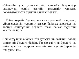 Кейнсийн үзэл дэлгэрч төр сангийн бодлогоор
дамжуулан эдийн засгийн тэлэлтийг удирдах
боломжтой гэсэн дүгнэлт нийтлэг болжээ.
Кейнс өөрийн бүтээлдээ ажил эрхлэлтийг хадгалж,
үйлдвэрлэлийн түвшинг хэвээр байлгах хэрэгсэл нь
төрийн санхүүгийн бодлого гэсэн санааг тууштай
хамгаалж ирэв.
Кейнсчүүдийн онолын гол субьект нь сангийн болон
мөнгөний бодлого байдаг. Тэрээр сангийн бодлого нь
нийт эрэлтийг удирдах хамгийн гол хүчтэй хэрэгсэл
гэж үзсэн юм.
 