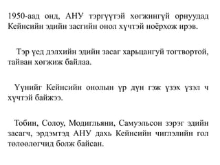 1950-аад онд, АНУ тэргүүтэй хөгжингүй орнуудад
Кейнсийн эдийн засгийн онол хүчтэй ноёрхож ирэв.
Тэр үед дэлхийн эдийн засаг харьцангуй тогтвортой,
тайван хөгжиж байлаа.
Үүнийг Кейнсийн онолын үр дүн гэж үзэх үзэл ч
хүчтэй байжээ.
Тобин, Солоу, Модигльяни, Самуэльсон зэрэг эдийн
засагч, эрдэмтэд АНУ дахь Кейнсийн чиглэлийн гол
төлөөлөгчид болж байсан.
 