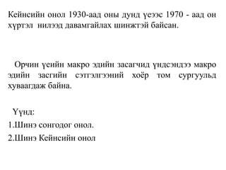 Кейнсийн онол 1930-аад оны дунд үеээс 1970 - аад он
хүртэл нилээд давамгайлах шинжтэй байсан.
Орчин үеийн макро эдийн засагчид үндсэндээ макро
эдийн засгийн сэтгэлгээний хоёр том сургуульд
хуваагдаж байна.
Үүнд:
1.Шинэ сонгодог онол.
2.Шинэ Кейнсийн онол
 